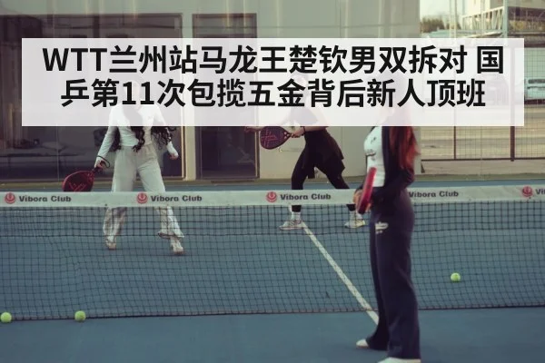 WTT兰州站马龙王楚钦男双拆对 国乒第11次包揽五金背后新人顶班